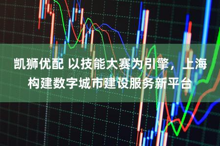 凯狮优配 以技能大赛为引擎，上海构建数字城市建设服务新平台