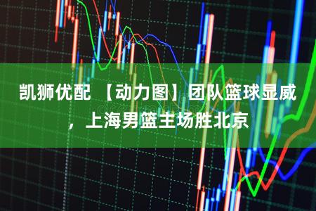 凯狮优配 【动力图】团队篮球显威，上海男篮主场胜北京