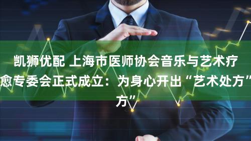 凯狮优配 上海市医师协会音乐与艺术疗愈专委会正式成立：为身心开出“艺术处方”
