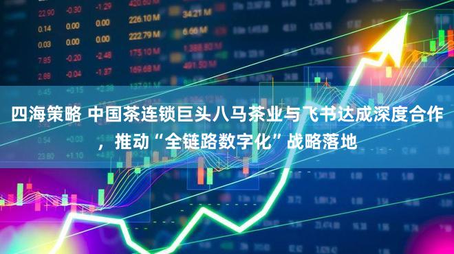 四海策略 中国茶连锁巨头八马茶业与飞书达成深度合作，推动“全链路数字化”战略落地