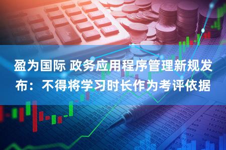 盈为国际 政务应用程序管理新规发布：不得将学习时长作为考评依据