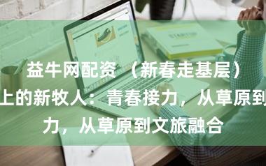 益牛网配资 （新春走基层）肃北马背上的新牧人：青春接力，从草原到文旅融合