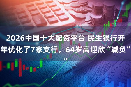2026中国十大配资平台 民生银行开年优化了7家支行，64岁高迎欣“减负”