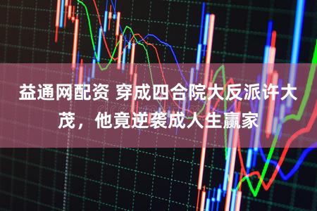 益通网配资 穿成四合院大反派许大茂，他竟逆袭成人生赢家