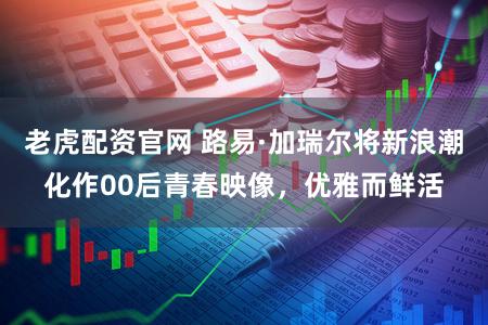 老虎配资官网 路易·加瑞尔将新浪潮化作00后青春映像,优雅而鲜活