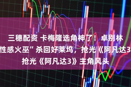 三穗配资 卡梅隆选角神了!卓别林外孙女靠“性感火巫”杀回好莱坞,抢光《阿凡达3》主角风头