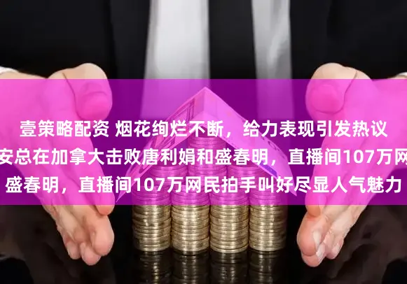 壹策略配资 烟花绚烂不断，给力表现引发热议，互联网不败女战神安总在加拿大击败唐利娟和盛春明，直播间107万网民拍手叫好尽显人气魅力