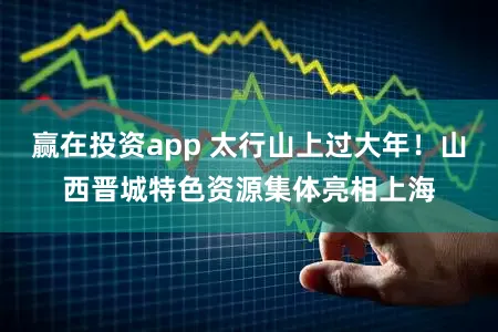 赢在投资app 太行山上过大年！山西晋城特色资源集体亮相上海