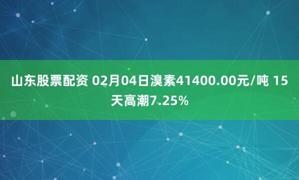 山东股票配资 02月04日溴素41400.00元/吨 15天高潮7.25%