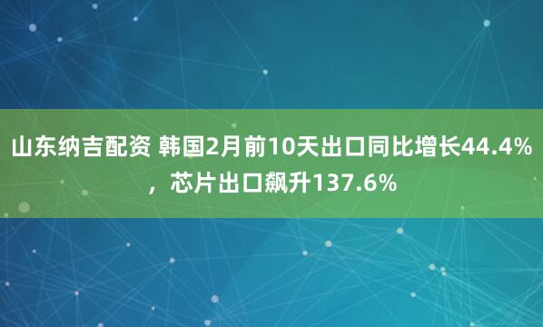 山东纳吉配资 韩国2月前10天出口同比增长44.4%，芯片出口飙升137.6%
