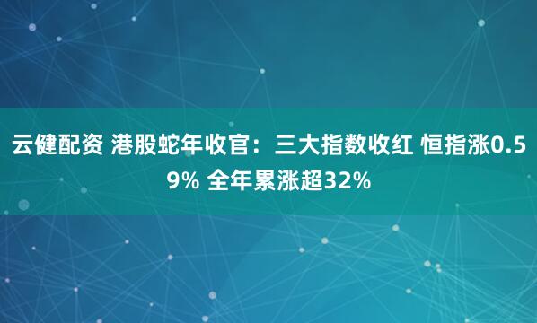 云健配资 港股蛇年收官：三大指数收红 恒指涨0.59% 全年累涨超32%
