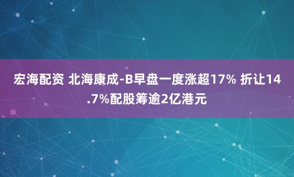 宏海配资 北海康成-B早盘一度涨超17% 折让14.7%配股筹逾2亿港元