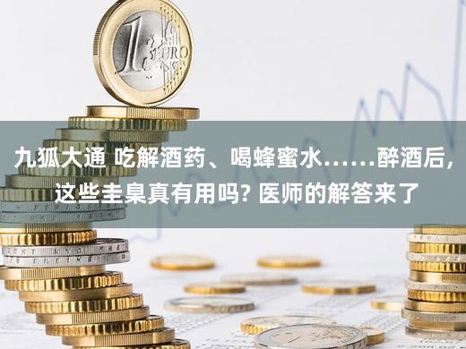 九狐大通 吃解酒药、喝蜂蜜水……醉酒后, 这些圭臬真有用吗? 医师的解答来了