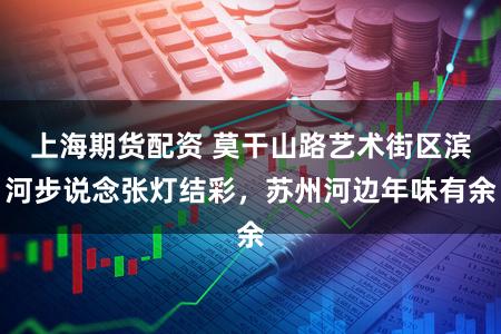 上海期货配资 莫干山路艺术街区滨河步说念张灯结彩，苏州河边年味有余