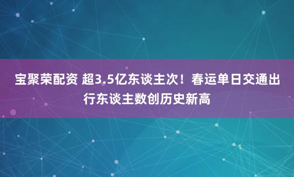 宝聚荣配资 超3.5亿东谈主次！春运单日交通出行东谈主数创历史新高