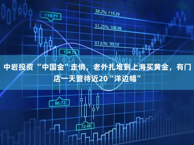 中岩投资 “中国金”走俏，老外扎堆到上海买黄金，有门店一天管待近20“洋边幅”