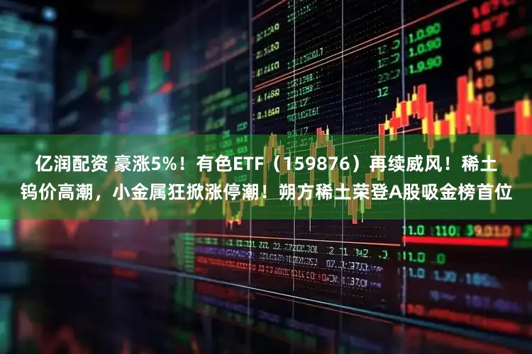 亿润配资 豪涨5%！有色ETF（159876）再续威风！稀土钨价高潮，小金属狂掀涨停潮！朔方稀土荣登A股吸金榜首位