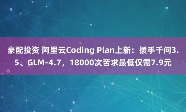 豪配投资 阿里云Coding Plan上新：援手千问3.5、GLM-4.7，18000次苦求最低仅需7.9元