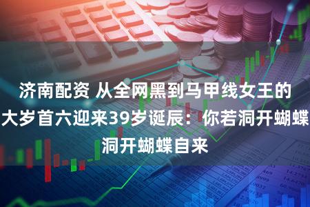 济南配资 从全网黑到马甲线女王的她，大岁首六迎来39岁诞辰：你若洞开蝴蝶自来