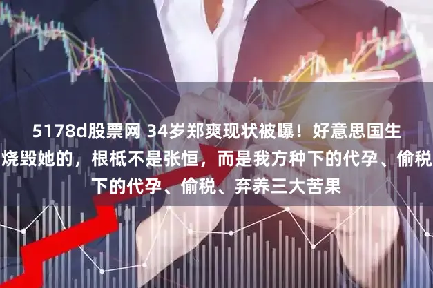 5178d股票网 34岁郑爽现状被曝！好意思国生涯被扒底朝天，烧毁她的，根柢不是张恒，而是我方种下的代孕、偷税、弃养三大苦果