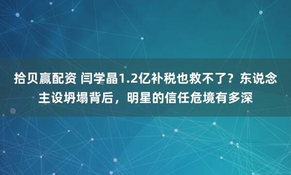 拾贝赢配资 闫学晶1.2亿补税也救不了？东说念主设坍塌背后，明星的信任危境有多深