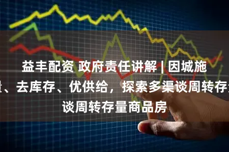 益丰配资 政府责任讲解 | 因城施策控增量、去库存、优供给，探索多渠谈周转存量商品房