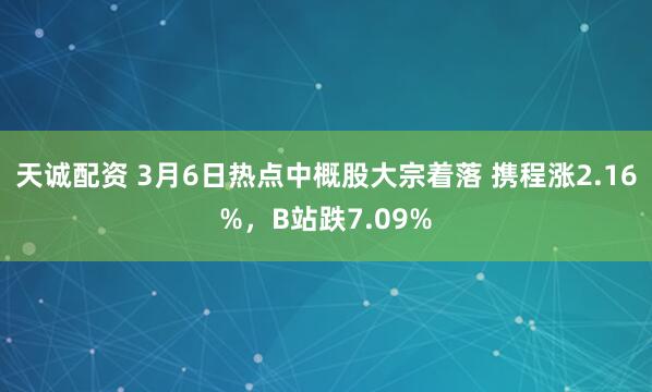 天诚配资 3月6日热点中概股大宗着落 携程涨2.16%，B站跌7.09%