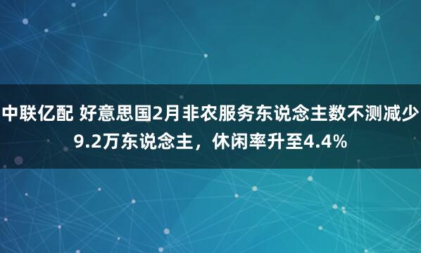 中联亿配 好意思国2月非农服务东说念主数不测减少9.2万东说念主，休闲率升至4.4%