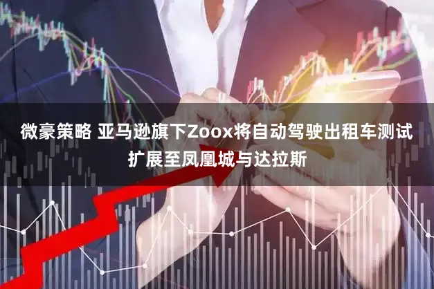 微豪策略 亚马逊旗下Zoox将自动驾驶出租车测试扩展至凤凰城与达拉斯