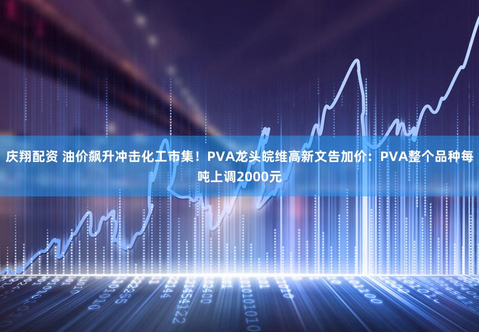 庆翔配资 油价飙升冲击化工市集！PVA龙头皖维高新文告加价：PVA整个品种每吨上调2000元