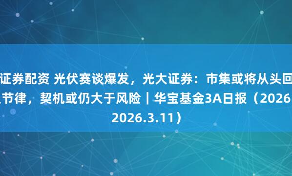 证券配资 光伏赛谈爆发，光大证券：市集或将从头回想本人节律，契机或仍大于风险｜华宝基金3A日报（2026.3.11）