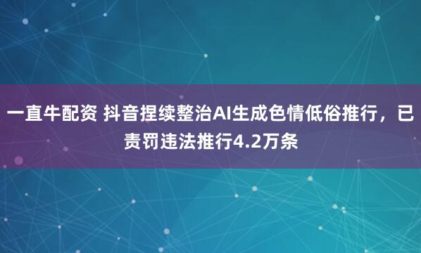 一直牛配资 抖音捏续整治AI生成色情低俗推行，已责罚违法推行4.2万条