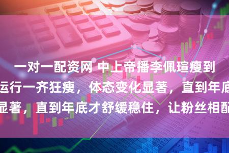 一对一配资网 中上帝播李佩瑄瘦到脱骨，客岁年中运行一齐狂瘦，体态变化显著，直到年底才舒缓稳住，让粉丝相配摊心