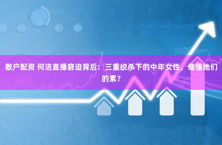散户配资 何洁直播窘迫背后：三重绞杀下的中年女性，谁懂她们的累？