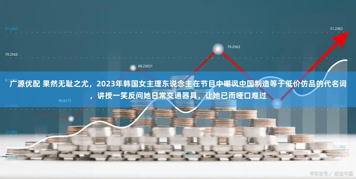 广源优配 果然无耻之尤，2023年韩国女主理东说念主在节目中嘲讽中国制造等于低价仿品的代名词，讲授一笑反问她日常交通器具，让她已而哑口难过
