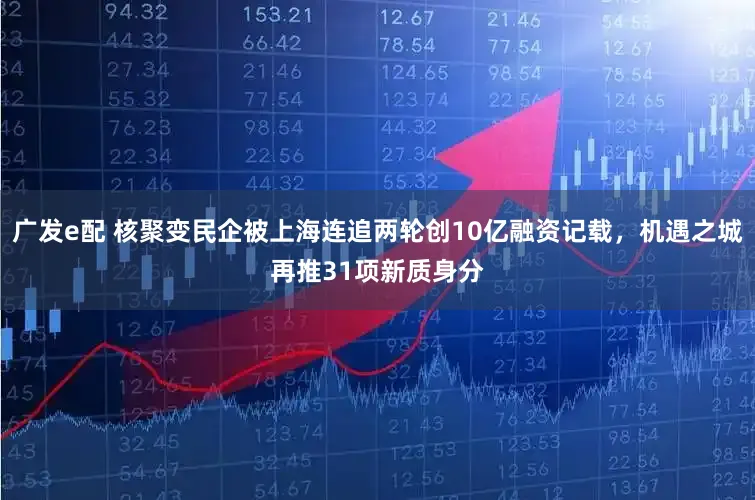 广发e配 核聚变民企被上海连追两轮创10亿融资记载，机遇之城再推31项新质身分