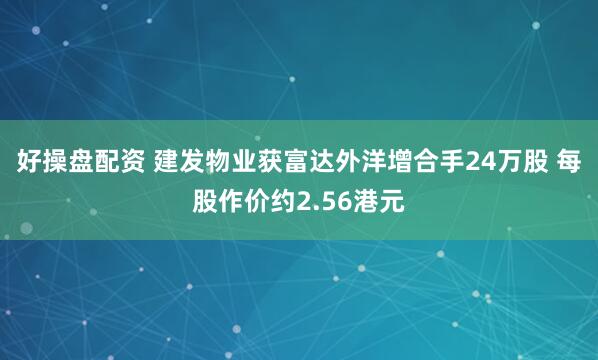 好操盘配资 建发物业获富达外洋增合手24万股 每股作价约2.56港元