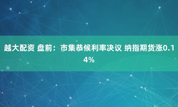 越大配资 盘前：市集恭候利率决议 纳指期货涨0.14%
