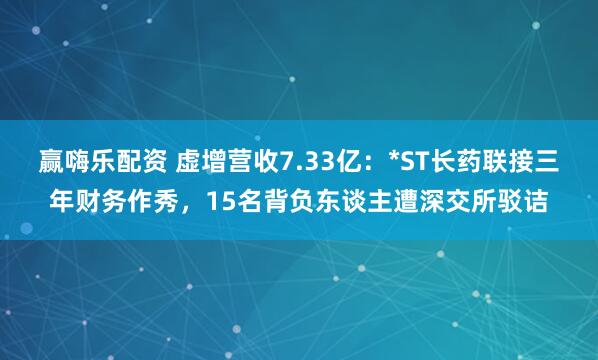赢嗨乐配资 虚增营收7.33亿：*ST长药联接三年财务作秀，15名背负东谈主遭深交所驳诘