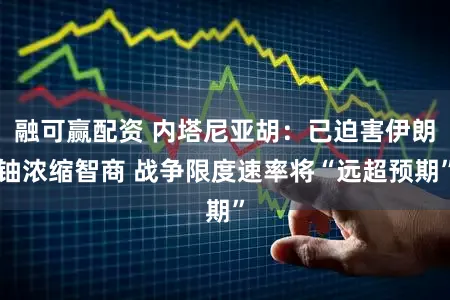 融可赢配资 内塔尼亚胡:已迫害伊朗铀浓缩智商 战争限度速率将“远超预期”