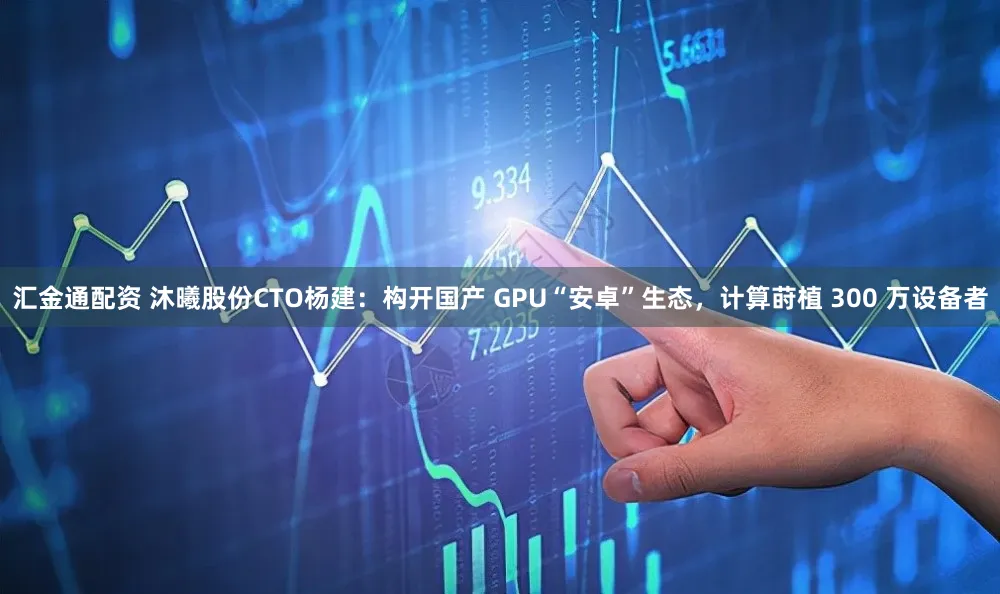 汇金通配资 沐曦股份CTO杨建：构开国产 GPU“安卓”生态，计算莳植 300 万设备者