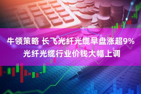 牛领策略 长飞光纤光缆早盘涨超9% 光纤光缆行业价钱大幅上调