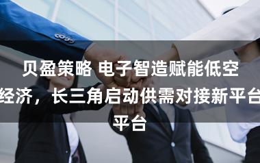 贝盈策略 电子智造赋能低空经济，长三角启动供需对接新平台