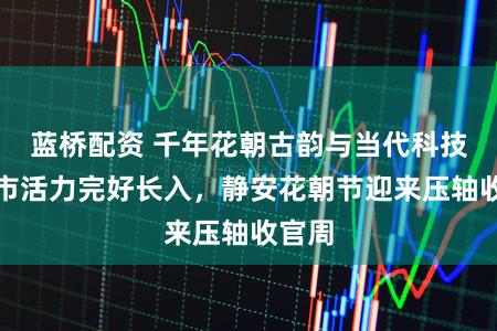 蓝桥配资 千年花朝古韵与当代科技、城市活力完好长入,静安花朝节迎来压轴收官周