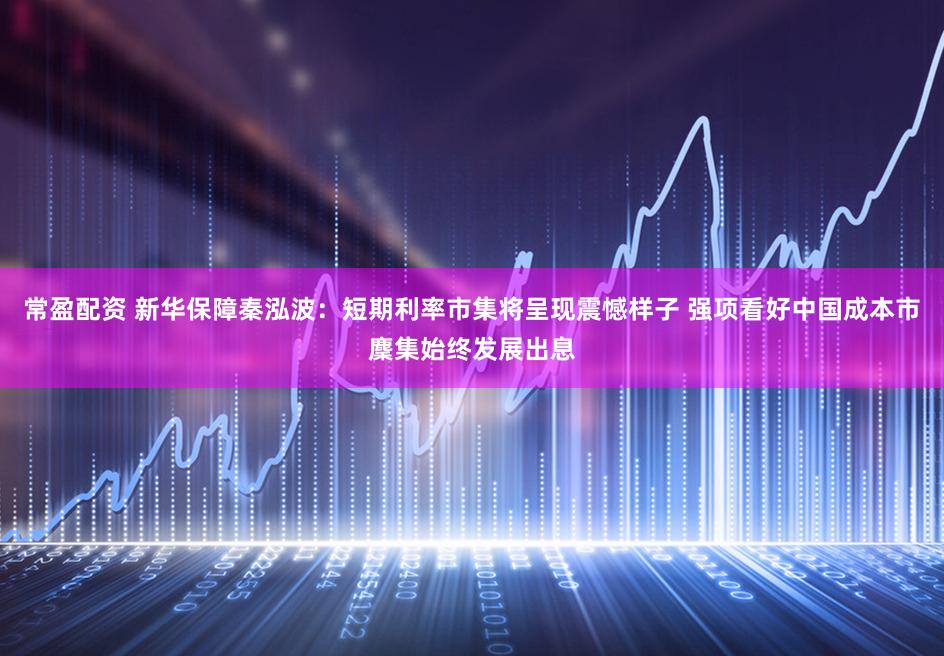 常盈配资 新华保障秦泓波：短期利率市集将呈现震憾样子 强项看好中国成本市麇集始终发展出息