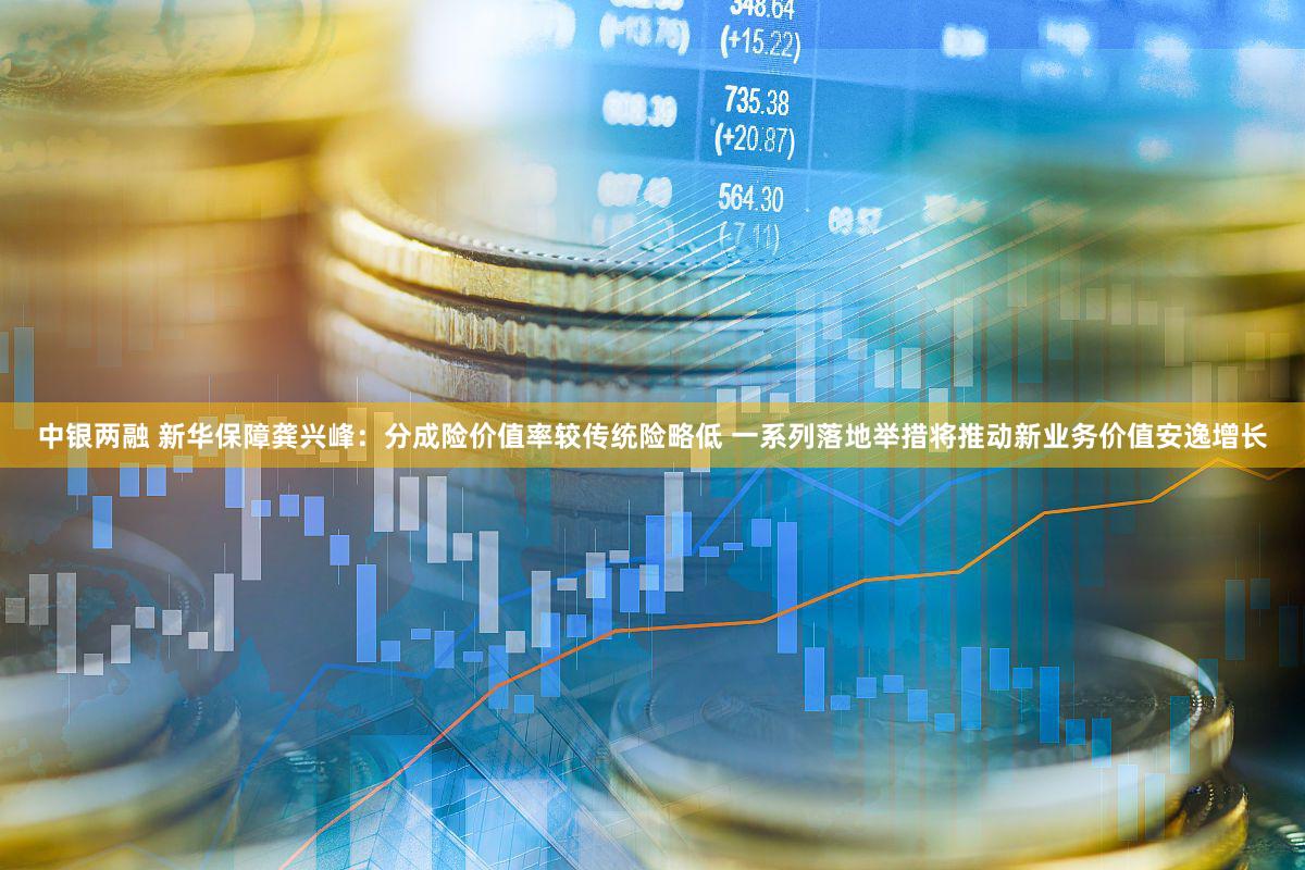 中银两融 新华保障龚兴峰：分成险价值率较传统险略低 一系列落地举措将推动新业务价值安逸增长