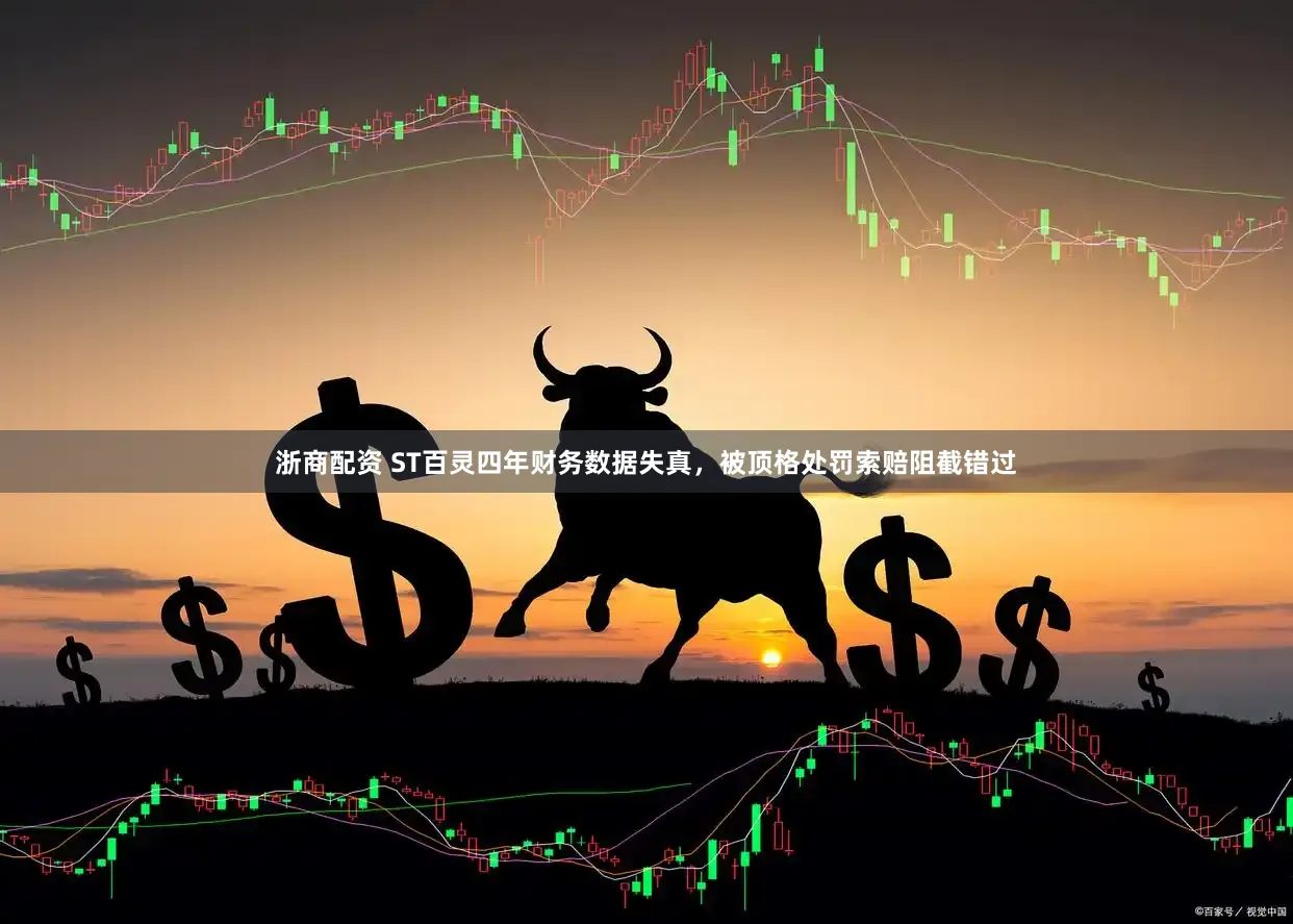 浙商配资 ST百灵四年财务数据失真,被顶格处罚索赔阻截错过