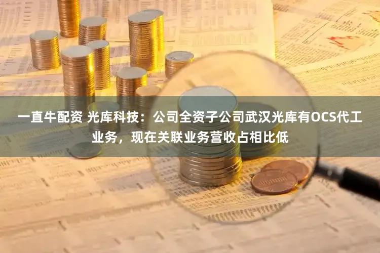 一直牛配资 光库科技：公司全资子公司武汉光库有OCS代工业务，现在关联业务营收占相比低