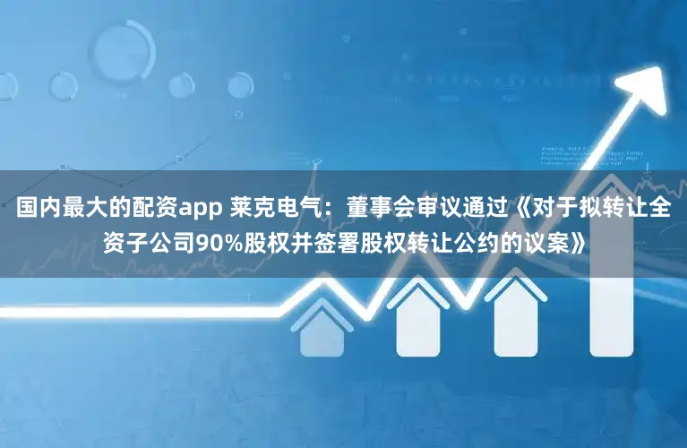 国内最大的配资app 莱克电气：董事会审议通过《对于拟转让全资子公司90%股权并签署股权转让公约的议案》