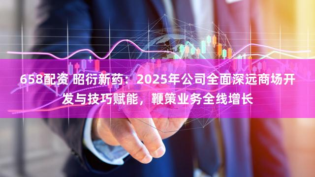 658配资 昭衍新药:2025年公司全面深远商场开发与技巧赋能,鞭策业务全线增长